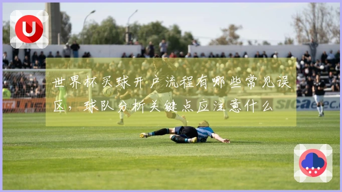 世界杯买球开户流程有哪些常见误区，球队分析关键点应注意什么
